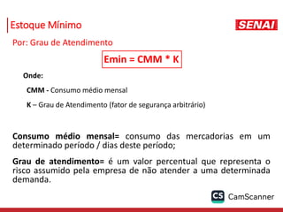 Estoque Mínimo
Por: Grau de Atendimento
Emin = CMM * K
Onde:
CMM - Consumo médio mensal
K – Grau de Atendimento (fator de segurança arbitrário)
Consumo médio mensal= consumo das mercadorias em um
determinado período / dias deste período;
Grau de atendimento= é um valor percentual que representa o
risco assumido pela empresa de não atender a uma determinada
demanda.
 