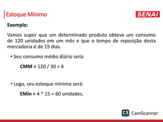Estoque Mínimo
Exemplo:
Vamos supor que um determinado produto obteve um consumo
de 120 unidades em um mês e que o tempo de reposição desta
mercadoria é de 15 dias.
• Seu consumo médio diário será:
CMM = 120 / 30 = 4
• Logo, seu estoque mínimo será:
EMin = 4 * 15 = 60 unidades.
 
