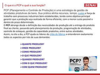 QUANTO PRODUZIR?
ONDE PRODUZIR?
COMO PRODUZIR?
O QUE PRODUZIR?
QUANDO PRODUZIR?
COM O QUE PRODUZIR?
COM QUEM PRODUZIR?
PCP (Planejamento e Controle de Produção) é uma estratégia de gestão de
atividades produtivas de bens. Sua prática alinha recursos, tempo, custos e força de
trabalho com processos industriais bem estabelecidos, tendo como objetivo principal
garantir que a produção seja realizada de forma eficiente, com o menor custo possível e
dentro do prazo determinado.
O PCP abrange desde a definição das necessidades de produção até a entrega do produto
final ao cliente, passando pelo planejamento da produção, programação de atividades,
controle de estoques, gestão da capacidade produtiva, entre outras atividades.
Assim, no dia a dia, o PCP ajuda os líderes do chão de fábrica a entenderem exatamente
todos os aspectos por trás de suas demandas:
O que é o PCP e qual a sua função?
 