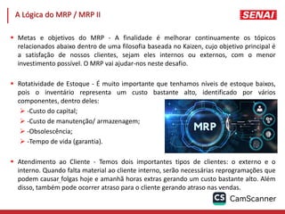 162
 Metas e objetivos do MRP - A finalidade é melhorar continuamente os tópicos
relacionados abaixo dentro de uma filosofia baseada no Kaizen, cujo objetivo principal é
a satisfação de nossos clientes, sejam eles internos ou externos, com o menor
investimento possível. O MRP vai ajudar-nos neste desafio.
 Rotatividade de Estoque - É muito importante que tenhamos níveis de estoque baixos,
pois o inventário representa um custo bastante alto, identificado por vários
componentes, dentro deles:
 -Custo do capital;
 -Custo de manutenção/ armazenagem;
 -Obsolescência;
 -Tempo de vida (garantia).
 Atendimento ao Cliente - Temos dois importantes tipos de clientes: o externo e o
interno. Quando falta material ao cliente interno, serão necessárias reprogramações que
podem causar folgas hoje e amanhã horas extras gerando um custo bastante alto. Além
disso, também pode ocorrer atraso para o cliente gerando atraso nas vendas.
A Lógica do MRP / MRP II
 