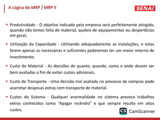 163
 Produtividade - O objetivo indicado pela empresa será perfeitamente atingido,
quando não temos falta de material, quebra de equipamentos ou desperdícios
em geral;
 Utilização da Capacidade - Utilizando adequadamente as instalações, e estas
forem apenas as necessárias e suficientes poderemos ter um maior retorno de
investimento;
 Custo do Material - As decisões de quanto, quando, como e onde devem ser
bem avaliadas a fim de evitar custos adicionais.
 Custo do Transporte - Uma decisão mal avaliada no processo de compras pode
acarretar despesas extras com transporte de material.
 Custos do Sistema - Qualquer anormalidade no sistema provoca trabalhos
extras conhecidos como “Apagar incêndio” e que sempre resulta em altos
custos.
A Lógica do MRP / MRP II
 