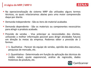 164
 Na operacionalização do sistema MRP são utilizados alguns termos
técnicos, os quais relacionamos abaixo para uma maior compreensão
daqui por diante.
 Demanda Independente - São os itens de material acabados
 Demanda dependente - São os materiais ou componentes necessários
para atingir o produto acabado.
 Previsão de vendas - Visa antecipar as necessidades dos clientes,
utilizando a melhor informação possível para dirigir atividades futuras
em direção às metas da empresa. Podemos obter a previsão de 2
formas:
1. Qualitativa - Parecer da equipe de vendas, opinião dos executivos,
pesquisas de mercado, etc.
2. Quantitativa - Determinada em função da aplicação das técnicas da
média móvel, ajuste exponencial, análise de regressão, dados
históricos do produto, etc.
A Lógica do MRP / MRP II
 