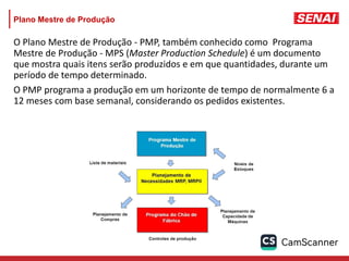 Plano Mestre de Produção
O Plano Mestre de Produção - PMP, também conhecido como Programa
Mestre de Produção - MPS (Master Production Schedule) é um documento
que mostra quais itens serão produzidos e em que quantidades, durante um
período de tempo determinado.
O PMP programa a produção em um horizonte de tempo de normalmente 6 a
12 meses com base semanal, considerando os pedidos existentes.
 