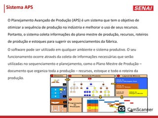 Sistema APS
O Planejamento Avançado de Produção (APS) é um sistema que tem o objetivo de
otimizar a sequência de produção na indústria e melhorar o uso de seus recursos.
Portanto, o sistema coleta informações do plano mestre de produção, recursos, roteiros
de produção e estoques para sugerir os sequenciamentos da fábrica.
O software pode ser utilizado em qualquer ambiente e sistema produtivo. O seu
funcionamento ocorre através da coleta de informações necessárias que serão
utilizadas no sequenciamento e planejamento, como o Plano Mestre de Produção –
documento que organiza toda a produção – recursos, estoque e todo o roteiro da
produção.
 