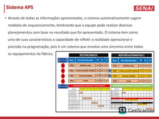 Sistema APS
• Através de todas as informações apresentadas, o sistema automaticamente sugere
modelos de sequenciamento, lembrando que a equipe pode realizar diversos
planejamentos com base no resultado que foi apresentado. O sistema tem como
uma de suas características a capacidade de refletir a realidade operacional e
precisão na programação, pois é um sistema que envolve uma sincronia entre todos
os equipamentos da fábrica.
 