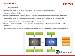 Sistema APS
• Redução dos níveis de estoques, otimizando e racionalizando o uso de recursos;
• Aumento da lucratividade;
• Simulação de diferentes cenários, devido a possibilidade enxergar impactos através dos indicadores;
• Nivelação de todos os recursos simultaneamente, tornando a sua programação mais atualizada;
• Melhora o atendimento ao cliente e adequação de prioridades;
• Sistema pode ser integrado ao ERP, o que fornece programação detalhada e sincronizada de todo
processo;
• Controle e redução de lead time para otimização de prazos de entrega, pois melhora o indicador OTIF.
Benefícios
 