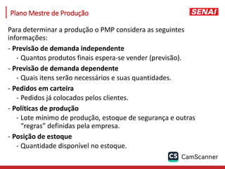 Plano Mestre de Produção
Para determinar a produção o PMP considera as seguintes
informações:
- Previsão de demanda independente
- Quantos produtos finais espera-se vender (previsão).
- Previsão de demanda dependente
- Quais itens serão necessários e suas quantidades.
- Pedidos em carteira
- Pedidos já colocados pelos clientes.
- Políticas de produção
- Lote mínimo de produção, estoque de segurança e outras
“regras” definidas pela empresa.
- Posição de estoque
- Quantidade disponível no estoque.
 