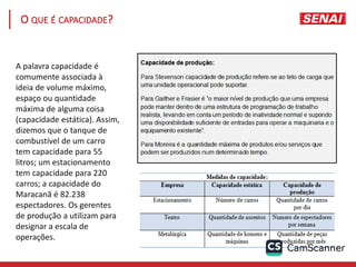 O QUE É CAPACIDADE?
A palavra capacidade é
comumente associada à
ideia de volume máximo,
espaço ou quantidade
máxima de alguma coisa
(capacidade estática). Assim,
dizemos que o tanque de
combustível de um carro
tem capacidade para 55
litros; um estacionamento
tem capacidade para 220
carros; a capacidade do
Maracanã é 82.238
espectadores. Os gerentes
de produção a utilizam para
designar a escala de
operações.
 