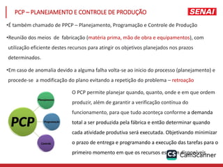 PCP – PLANEJAMENTO E CONTROLE DE PRODUÇÃO
•É também chamado de PPCP – Planejamento, Programação e Controle de Produção
•Reunião dos meios de fabricação (matéria prima, mão de obra e equipamentos), com
utilização eficiente destes recursos para atingir os objetivos planejados nos prazos
determinados.
•Em caso de anomalia devido a alguma falha volta-se ao inicio do processo (planejamento) e
procede-se a modificação do plano evitando a repetição do problema – retroação
O PCP permite planejar quando, quanto, onde e em que ordem
produzir, além de garantir a verificação contínua do
funcionamento, para que tudo aconteça conforme a demanda
total a ser produzida pela fábrica e então determinar quando
cada atividade produtiva será executada. Objetivando minimizar
o prazo de entrega e programando a execução das tarefas para o
primeiro momento em que os recursos estejam disponíveis.
 