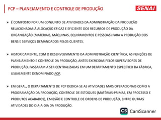 É COMPOSTO POR UM CONJUNTO DE ATIVIDADES DA ADMINISTRAÇÃO DA PRODUÇÃO
RELACIONADAS À ALOCAÇÃO EFICAZ E EFICIENTE DOS RECURSOS DE PRODUÇÃO DA
ORGANIZAÇÃO (MATERIAIS, MÁQUINAS, EQUIPAMENTOS E PESSOAS) PARA A PRODUÇÃO DOS
BENS E SERVIÇOS DEMANDADOS PELOS CLIENTES.
 HISTORICAMENTE, COM O DESENVOLVIMENTO DA ADMINISTRAÇÃO CIENTÍFICA, AS FUNÇÕES DE
PLANEJAMENTO E CONTROLE DA PRODUÇÃO, ANTES EXERCIDAS PELOS SUPERVISORES DE
PRODUÇÃO, PASSARAM A SER CENTRALIZADAS EM UM DEPARTAMENTO ESPECÍFICO DA FÁBRICA,
USUALMENTE DENOMINADO PCP.
 EM GERAL, O DEPARTAMENTO DE PCP DEDICA-SE AS ATIVIDADES MAIS OPERACIONAIS COMO A
PROGRAMAÇÃO DA PRODUÇÃO, CONTROLE DE ESTOQUES (MATÉRIAS-PRIMAS, EM PROCESSO E
PRODUTOS ACABADOS), EMISSÃO E CONTROLE DE ORDENS DE PRODUÇÃO, ENTRE OUTRAS
ATIVIDADES DO DIA-A-DIA DA PRODUÇÃO.
PCP – PLANEJAMENTO E CONTROLE DE PRODUÇÃO
 