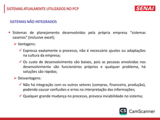 SISTEMAS ATUALMENTE UTILIZADOS NO PCP
 Sistemas de planejamento desenvolvidos pela própria empresa “sistemas
caseiros“ (inclusive excel);
 Vantagens:
 Expressa exatamente o processo, não é necessário ajustes ou adaptações
na cultura da empresa;
 Os custo de desenvolvimento são baixos, pois as pessoas envolvidas nos
desenvolvimento são funcionários próprios e qualquer problema, há
soluções são rápidas;
 Desvantagens:
 Não há integração com os outros setores (compras, financeiro, produção),
podendo causar confusões e erros na interpretação das informações;
 Qualquer grande mudança no processo, provoca inviabilidade no sistema;
SISTEMAS NÃO INTEGRADOS
 