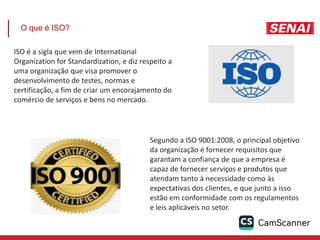 O que é ISO?
ISO é a sigla que vem de International
Organization for Standardization, e diz respeito a
uma organização que visa promover o
desenvolvimento de testes, normas e
certificação, a fim de criar um encorajamento do
comércio de serviços e bens no mercado.
Segundo a ISO 9001:2008, o principal objetivo
da organização é fornecer requisitos que
garantam a confiança de que a empresa é
capaz de fornecer serviços e produtos que
atendam tanto à necessidade como às
expectativas dos clientes, e que junto a isso
estão em conformidade com os regulamentos
e leis aplicáveis no setor.
 