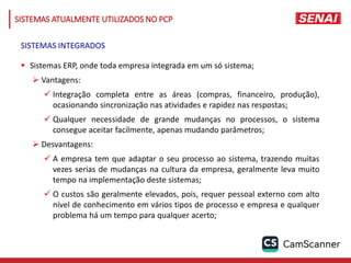  Sistemas ERP, onde toda empresa integrada em um só sistema;
 Vantagens:
 Integração completa entre as áreas (compras, financeiro, produção),
ocasionando sincronização nas atividades e rapidez nas respostas;
 Qualquer necessidade de grande mudanças no processos, o sistema
consegue aceitar facilmente, apenas mudando parâmetros;
 Desvantagens:
 A empresa tem que adaptar o seu processo ao sistema, trazendo muitas
vezes serias de mudanças na cultura da empresa, geralmente leva muito
tempo na implementação deste sistemas;
 O custos são geralmente elevados, pois, requer pessoal externo com alto
nível de conhecimento em vários tipos de processo e empresa e qualquer
problema há um tempo para qualquer acerto;
SISTEMAS INTEGRADOS
SISTEMAS ATUALMENTE UTILIZADOS NO PCP
 