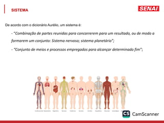 SISTEMA
De acordo com o dicionário Aurélio, um sistema é:
- “Combinação de partes reunidas para concorrerem para um resultado, ou de modo a
formarem um conjunto: Sistema nervoso; sistema planetário”;
- “Conjunto de meios e processos empregados para alcançar determinado fim”;
 