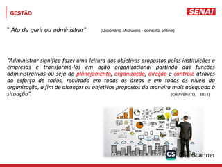 GESTÃO
” Ato de gerir ou administrar” (Dicionário Michaelis - consulta online)
“Administrar significa fazer uma leitura dos objetivos propostos pelas instituições e
empresas e transformá-los em ação organizacional partindo das funções
administrativas ou seja do planejamento, organização, direção e controle através
do esforço de todos, realizado em todas as áreas e em todos os níveis da
organização, a fim de alcançar os objetivos propostos da maneira mais adequada à
situação”. (CHIAVENATO, 2014)
 