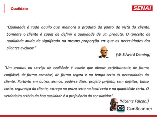 Qualidade
“Qualidade é tudo aquilo que melhora o produto do ponto de vista do cliente.
Somente o cliente é capaz de definir a qualidade de um produto. O conceito de
qualidade muda de significado na mesma proporção em que as necessidades dos
clientes evoluem”
(W. Edward Deming)
“Um produto ou serviço de qualidade é aquele que atende perfeitamente, de forma
confiável, de forma acessível, de forma segura e no tempo certo ás necessidades do
cliente. Portanto em outros termos, pode-se dizer: projeto perfeito, sem defeitos, baixo
custo, segurança do cliente, entrega no prazo certo no local certo e na quantidade certa. O
verdadeiro critério da boa qualidade é a preferência do consumidor”.
(Vicente Falconi)
 