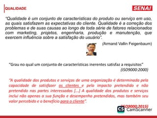 QUALIDADE
“Qualidade é um conjunto de características do produto ou serviço em uso,
as quais satisfazem as expectativas do cliente. Qualidade é a correção dos
problemas e de suas causas ao longo de toda série de fatores relacionados
com marketing, projetos, engenharia, produção e manutenção, que
exercem influência sobre a satisfação do usuário”.
(Armand Vallin Feigenbaum)
“Grau no qual um conjunto de características inerentes satisfaz a requisitos”
(ISO9000:2000)
“A qualidade dos produtos e serviços de uma organização é determinada pela
capacidade de satisfazer os clientes e pelo impacto pretendido e não
pretendido nas partes interessadas [...] A qualidade dos produtos e serviços
inclui não apenas a sua função e desempenho pretendidos, mas também seu
valor percebido e o benefício para o cliente”.
(ISO9000:2015)
 