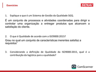 Exercícios
1. Explique o que é um Sistema de Gestão da Qualidade SGQ.
É um conjunto de processos e atividades coordenadas para dirigir e
controlar uma organização a entregar produtos que alcancem a
satisfação do cliente.
2. O que é Qualidade de acordo com a ISO9000:2015?
Grau no qual um conjunto de características inerentes satisfaz a
requisitos”
3. Considerando a definição de Qualidade da ISO9000:2015, qual é a
contribuição da logística para a qualidade?
 