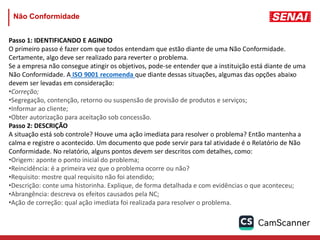 Não Conformidade
Passo 1: IDENTIFICANDO E AGINDO
O primeiro passo é fazer com que todos entendam que estão diante de uma Não Conformidade.
Certamente, algo deve ser realizado para reverter o problema.
Se a empresa não consegue atingir os objetivos, pode-se entender que a instituição está diante de uma
Não Conformidade. A ISO 9001 recomenda que diante dessas situações, algumas das opções abaixo
devem ser levadas em consideração:
•Correção;
•Segregação, contenção, retorno ou suspensão de provisão de produtos e serviços;
•Informar ao cliente;
•Obter autorização para aceitação sob concessão.
Passo 2: DESCRIÇÃO
A situação está sob controle? Houve uma ação imediata para resolver o problema? Então mantenha a
calma e registre o acontecido. Um documento que pode servir para tal atividade é o Relatório de Não
Conformidade. No relatório, alguns pontos devem ser descritos com detalhes, como:
•Origem: aponte o ponto inicial do problema;
•Reincidência: é a primeira vez que o problema ocorre ou não?
•Requisito: mostre qual requisito não foi atendido;
•Descrição: conte uma historinha. Explique, de forma detalhada e com evidências o que aconteceu;
•Abrangência: descreva os efeitos causados pela NC;
•Ação de correção: qual ação imediata foi realizada para resolver o problema.
 