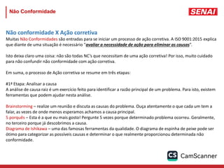 Não conformidade X Ação corretiva
Muitas Não Conformidades são entradas para se iniciar um processo de ação corretiva. A ISO 9001:2015 explica
que diante de uma situação é necessário “avaliar a necessidade de ação para eliminar as causas”.
Isto deixa claro uma coisa: não são todas NC’s que necessitam de uma ação corretiva! Por isso, muito cuidado
para não confundir não conformidade com ação corretiva.
Em suma, o processo de Ação corretiva se resume em três etapas:
#1ª Etapa: Analisar a causa
A análise de causa raiz é um exercício feito para identificar a razão principal de um problema. Para isto, existem
ferramentas que podem ajudar nesta análise.
Brainstorming – realize um reunião e discuta as causas do problema. Ouça atentamente o que cada um tem a
falar, as vezes de onde menos esperamos achamos a causa principal.
5 porquês – Esta é a que eu mais gosto! Pergunte 5 vezes porque determinado problema ocorreu. Geralmente,
no terceiro porque já descobrimos a causa.
Diagrama de Ishikawa – uma das famosas ferramentas da qualidade. O diagrama de espinha de peixe pode ser
ótimo para categorizar as possíveis causas e determinar o que realmente proporcionou determinada não
conformidade.
Não Conformidade
 