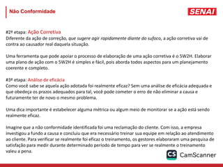 #2ª etapa: Ação Corretiva
Diferente da ação de correção, que sugere agir rapidamente diante do sufoco, a ação corretiva vai de
contra ao causador real daquela situação.
Uma ferramenta que pode apoiar o processo de elaboração de uma ação corretiva é o 5W2H. Elaborar
uma plano de ação com o 5W2H é simples e fácil, pois aborda todos aspectos para um planejamento
coerente e completo.
#3ª etapa: Análise de eficácia
Como você sabe se aquela ação adotada foi realmente eficaz? Sem uma análise de eficácia adequada e
que obedeça os prazos adequados para tal, você pode cometer o erro de não eliminar a causa e
futuramente ter de novo o mesmo problema.
Uma dica importante é estabelecer alguma métrica ou algum meio de monitorar se a ação está sendo
realmente eficaz.
Imagine que a não conformidade identificada foi uma reclamação do cliente. Com isso, a empresa
investigou a fundo a causa e concluiu que era necessário treinar sua equipe em relação ao atendimento
ao cliente. Para verificar se realmente foi eficaz o treinamento, os gestores elaboraram uma pesquisa de
satisfação para medir durante determinado período de tempo para ver se realmente o treinamento
valeu a pena.
Não Conformidade
 