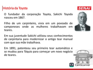 História da Toyota
O fundador da corporação Toyota, Sakichi Toyoda
nasceu em 1867.
Filho de um carpinteiro, vivia em um povoado de
camponeses onde as mulheres trabalhavam em
teares.
Em sua juventude Sakichi utilizou seus conhecimentos
de carpintaria para modernizar o antigo tear manual
com que sua mãe trabalhava.
Em 1891, patenteou seu primeiro tear automático e
se mudou para Tóquio para começar um novo negócio
de teares.
 