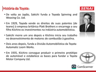 História da Toyota
• De volta ao Japão, Sakichi funda a Toyoda Spinning and
Weaving Co. Ltd.
• Em 1929, Toyoda vende os direitos de suas patentes (de
teares) à empresa britânica Platt Brothers e encarrega a seu
filho Kiichiro os investimentos na indústria automobilística.
• Sakichi morre um ano depois e Kiichiro inicia seu trabalho
no desenvolvimento de motores de combustão à gasolina.
• Dois anos depois, funda a Divisão Automobilística da Toyota
Automatic Loom Works.
• Em 1935, Kiichiro consegue produzir o primeiro protótipo
de automóvel e estabelece as bases para fundar a Toyota
Motor Company Ltd.
 