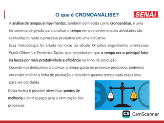 O que é CRONOANÁLISE?
A análise de tempos e movimentos, também conhecida como cronoanálise, é uma
ferramenta de gestão para analisar o tempo em que determinadas atividades são
realizadas durante o processo produtivo em uma indústria.
Essa metodologia foi criada no início do século XX pelos engenheiros americanos
Frank Gilbreth e Frederick Taylor, que perceberam que o tempo era o principal fator
na busca por mais produtividade e eficiência na linha de produção.
Quando nos dedicamos a analisar o tempo gasto no processo produtivo, podemos
entender melhor a linha de produção e descobrir quanto tempo cada etapa leva
para ser concluída.
Desta forma é possível identificar pontos de
melhoria e abrir espaço para a otimização dos
processos.
 