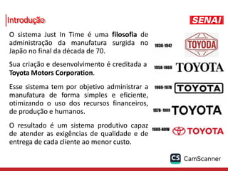 Introdução
O sistema Just In Time é uma filosofia de
administração da manufatura surgida no
Japão no final da década de 70.
Sua criação e desenvolvimento é creditada a
Toyota Motors Corporation.
Esse sistema tem por objetivo administrar a
manufatura de forma simples e eficiente,
otimizando o uso dos recursos financeiros,
de produção e humanos.
O resultado é um sistema produtivo capaz
de atender as exigências de qualidade e de
entrega de cada cliente ao menor custo.
 