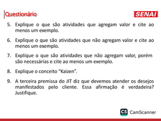 Questionário
5. Explique o que são atividades que agregam valor e cite ao
menos um exemplo.
6. Explique o que são atividades que não agregam valor e cite ao
menos um exemplo.
7. Explique o que são atividades que não agregam valor, porém
são necessárias e cite ao menos um exemplo.
8. Explique o conceito “Kaizen”.
9. A terceira premissa do JIT diz que devemos atender os desejos
manifestados pelo cliente. Essa afirmação é verdadeira?
Justifique.
 