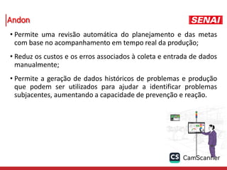 Andon
• Permite uma revisão automática do planejamento e das metas
com base no acompanhamento em tempo real da produção;
• Reduz os custos e os erros associados à coleta e entrada de dados
manualmente;
• Permite a geração de dados históricos de problemas e produção
que podem ser utilizados para ajudar a identificar problemas
subjacentes, aumentando a capacidade de prevenção e reação.
 