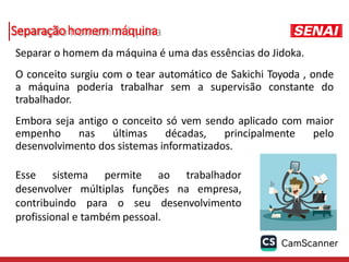 Separação homem máquina
Separar o homem da máquina é uma das essências do Jidoka.
O conceito surgiu com o tear automático de Sakichi Toyoda , onde
a máquina poderia trabalhar sem a supervisão constante do
trabalhador.
Embora seja antigo o conceito só vem sendo aplicado com maior
empenho nas últimas décadas, principalmente pelo
desenvolvimento dos sistemas informatizados.
Esse sistema permite ao trabalhador
desenvolver múltiplas funções na empresa,
contribuindo para o seu desenvolvimento
profissional e também pessoal.
 