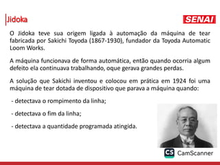 Jidoka
O Jidoka teve sua origem ligada à automação da máquina de tear
fabricada por Sakichi Toyoda (1867-1930), fundador da Toyoda Automatic
Loom Works.
A máquina funcionava de forma automática, então quando ocorria algum
defeito ela continuava trabalhando, oque gerava grandes perdas.
A solução que Sakichi inventou e colocou em prática em 1924 foi uma
máquina de tear dotada de dispositivo que parava a máquina quando:
- detectava o rompimento da linha;
- detectava o fim da linha;
- detectava a quantidade programada atingida.
 