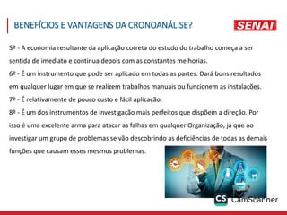 5º - A economia resultante da aplicação correta do estudo do trabalho começa a ser
sentida de imediato e continua depois com as constantes melhorias.
6º - É um instrumento que pode ser aplicado em todas as partes. Dará bons resultados
em qualquer lugar em que se realizem trabalhos manuais ou funcionem as instalações.
7º - É relativamente de pouco custo e fácil aplicação.
8º - É um dos instrumentos de investigação mais perfeitos que dispõem a direção. Por
isso é uma excelente arma para atacar as falhas em qualquer Organização, já que ao
investigar um grupo de problemas se vão descobrindo as deficiências de todas as demais
funções que causam esses mesmos problemas.
BENEFÍCIOS E VANTAGENS DA CRONOANÁLISE?
 