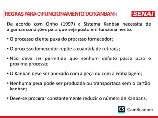 REGRAS PARAO FUNCIONAMENTO DO KANBAN
De acordo com Onho (1997) o Sistema Kanban necessita de
algumas condições para que seja posto em funcionamento:
• O processo cliente puxa do processo fornecedor;
• O processo fornecedor repõe a quantidade retirada;
• Não deve ser permitido que nenhum defeito passe para o
próximo processo;
• O Kanban deve ser anexado com a peça ou com a embalagem;
• Nenhuma peça pode ser produzida ou transportada sem o cartão
kanban;
• Deve-se procurar constantemente reduzir o número de Kanbans.
 