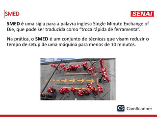 SMED
SMED é uma sigla para a palavra inglesa Single Minute Exchange of
Die, que pode ser traduzida como “troca rápida de ferramenta”.
Na prática, o SMED é um conjunto de técnicas que visam reduzir o
tempo de setup de uma máquina para menos de 10 minutos.
 