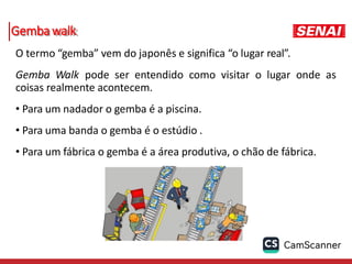 Gembawalk
O termo “gemba” vem do japonês e significa “o lugar real”.
Gemba Walk pode ser entendido como visitar o lugar onde as
coisas realmente acontecem.
• Para um nadador o gemba é a piscina.
• Para uma banda o gemba é o estúdio .
• Para um fábrica o gemba é a área produtiva, o chão de fábrica.
 