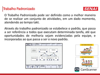 Trabalho Padronizado
O Trabalho Padronizado pode ser definido como a melhor maneira
de se realizar um conjunto de atividades, em um dado momento,
atendendo ao tempo takt.
Através do trabalho padronizado se estabelece o padrão, que passa
a ser referência a todos que executam determinada tarefa, até que
oportunidades de melhoria sejam evidenciadas pela equipe, e
incorporadas ao que passa a ser o novo padrão.
 