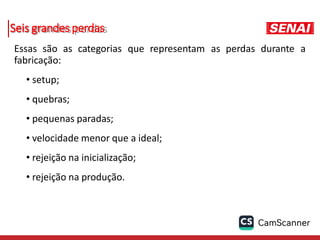 Seis grandes perdas
Essas são as categorias que representam as perdas durante a
fabricação:
• setup;
• quebras;
• pequenas paradas;
• velocidade menor que a ideal;
• rejeição na inicialização;
• rejeição na produção.
 