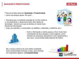 • Nunca se falou tanto em Qualidade e Produtividade
• como nos tempos atuais. Por que?...
• Acontece que a constante evolução do mundo moderno
e principalmente, o desenvolvimento ultra rápido da
tecnologia, fizeram com que se abrisse um canal muito
fluente de informações
• (veja, por exemplo, o computador, os satélites, a televisão, a telefonia, etc.).
• Com a informação o cliente passou a ficar muito mais
conhecedor de seus desejos e mais exigente, como
também as empresas descobriram mais rapidamente o
que seus concorrentes estão fazendo de melhor.
Daí, a busca contínua de uma melhor qualidade,
maior produtividade menores custos, para alcançar
Um importante objetivo: a Competitividade.
QUALIDADE E PRODUTIVIDADE
 