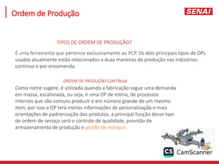Ordem de Produção
É uma ferramenta que pertence exclusivamente ao PCP. Os dois principais tipos de OPs
usados atualmente estão relacionados a duas maneiras de produção nas indústrias:
contínua e por encomenda.
TIPOS DE ORDEM DE PRODUÇÃO?
ORDEM DE PRODUÇÃO CONTÍNUA
Como nome sugere, é utilizada quando a fabricação segue uma demanda
em massa, escalonada, ou seja, é uma OP de rotina, de processos
internos que são comuns produzir e em número grande de um mesmo
item, por isso a OP terá menos informações de personalização e mais
orientações de padronização dos produtos, a principal função desse tipo
de ordem de serviço será o controle de qualidade, previsão de
armazenamento de produção e gestão de estoque.
 