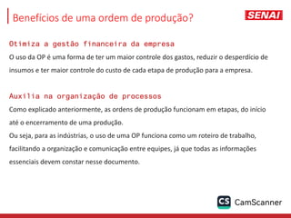 Benefícios de uma ordem de produção?
Otimiza a gestão financeira da empresa
O uso da OP é uma forma de ter um maior controle dos gastos, reduzir o desperdício de
insumos e ter maior controle do custo de cada etapa de produção para a empresa.
Auxilia na organização de processos
Como explicado anteriormente, as ordens de produção funcionam em etapas, do início
até o encerramento de uma produção.
Ou seja, para as indústrias, o uso de uma OP funciona como um roteiro de trabalho,
facilitando a organização e comunicação entre equipes, já que todas as informações
essenciais devem constar nesse documento.
 