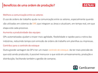 Melhora a comunicação entre os setores
O uso de ordens de trabalho ajuda na comunicação entre os setores, especialmente quando
são utilizadas em sistemas de ERP, que integram as áreas e atualizam, em tempo real, em que
etapa está cada processo.
Aumenta a produtividade das equipes
OPs automatizadas ajudam a trazer mais agilidade, flexibilidade e rapidez para a rotina das
indústrias, reduzindo tempo com emissão de ordens de trabalho em planilhas ou impressas.
Contribui para o controle do estoque
Outra grande vantagem da OP é ter um maior controle de estoque. Ao ter mais precisão do
que está sendo produzido, é possível mensurar o que está em armazenamento, produção e
distribuição, facilitando também a gestão de compras.
Benefícios de uma ordem de produção?
 