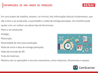 INFORMAÇÕES DE UMA ORDEM DE PRODUÇÃO
Em uma ordem de trabalho, existem, no mínimo, três informações básicas fundamentais, que
são o item a ser produzido, a quantidade e a data de entrega planejada. Um checklist pode
ajudar a ter um melhor uso desse tipo de ferramenta:
•Item a ser produzido;
•Código;
•Descrição;
•Quantidade de itens para produção;
•Data de início e data de entrega planejada;
•Data de emissão da OP;
•Lista de materiais;
•Roteiro com as operações e recursos necessários, como máquinas, ferramentas e equipe;
 