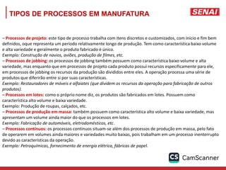 TIPOS DE PROCESSOS EM MANUFATURA
– Processos de projeto: este tipo de processo trabalha com itens discretos e customizados, com inicio e fim bem
definidos, oque representa um período relativamente longo de produção. Tem como característica baixo volume
e alta variedade e geralmente o produto fabricado é único.
Exemplo: Construção de navios, aviões, produção de filmes, etc.
– Processos de jobbing: os processos de jobbing também possuem como característica baixo volume e alta
variedade, mas enquanto que em processos de projeto cada produto possui recursos especificamente para ele,
em processos de jobbing os recursos da produção são divididos entre eles. A operação processa uma série de
produtos que diferirão entre si por suas características.
Exemplo: Restauradores de móveis e alfaiates (que dividem os recursos da operação para fabricação de outros
produtos).
– Processos em lotes: como o próprio nome diz, os produtos são fabricados em lotes. Possuem como
característica alto volume e baixa variedade.
Exemplo: Produção de roupas, calçados, etc.
– Processos de produção em massa: também possuem como característica alto volume e baixa variedade, mas
apresentam um volume ainda maior do que os processos em lotes.
Exemplo: Fabricação de automóveis, eletrodomésticos, etc.
– Processos contínuos: os processos contínuos situam-se além dos processos de produção em massa, pelo fato
de operarem em volumes ainda maiores e variedades muito baixas, pois trabalham em um processo inenterrupto
devido as características da operação.
Exemplo: Petroquímicas, fornecimento de energia elétrica, fábricas de papel.
 