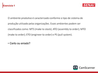 Exercício 1
O ambiente produtivo é caracterizado conforme o tipo de sistema de
produção utilizado pelas organizações. Esses ambientes podem ser
classificados como: MTS (make to stock); ATO (assembly to order); MTO
(make to order); ETO (engineer to order) e PS (pull system).
• Certo ou errado?
 
