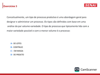 Exercícios 3
A - DE LOTES
B - CONTÍNUO
C - EM MASSA
D - DE PROJETO
Conceitualmente, um tipo de processo produtivo é uma abordagem geral para
designar e administrar um processo. Os tipos são definidos com base em uma
análise do par volume-variedade. O tipo de processo que tipicamente lida com a
maior variedade possível e com o menor volume é o processo:
 