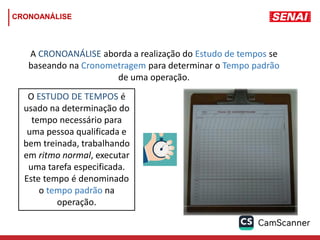 CRONOANÁLISE
A CRONOANÁLISE aborda a realização do Estudo de tempos se
baseando na Cronometragem para determinar o Tempo padrão
de uma operação.
O ESTUDO DE TEMPOS é
usado na determinação do
tempo necessário para
uma pessoa qualificada e
bem treinada, trabalhando
em ritmo normal, executar
uma tarefa especificada.
Este tempo é denominado
o tempo padrão na
operação.
 