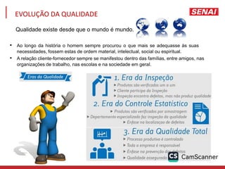 • Ao longo da história o homem sempre procurou o que mais se adequasse às suas
necessidades, fossem estas de ordem material, intelectual, social ou espiritual.
• A relação cliente-fornecedor sempre se manifestou dentro das famílias, entre amigos, nas
organizações de trabalho, nas escolas e na sociedade em geral.
EVOLUÇÃO DA QUALIDADE
Qualidade existe desde que o mundo é mundo.
 