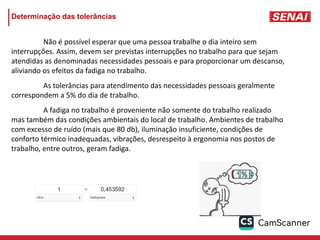Determinação das tolerâncias
Não é possível esperar que uma pessoa trabalhe o dia inteiro sem
interrupções. Assim, devem ser previstas interrupções no trabalho para que sejam
atendidas as denominadas necessidades pessoais e para proporcionar um descanso,
aliviando os efeitos da fadiga no trabalho.
As tolerâncias para atendimento das necessidades pessoais geralmente
correspondem a 5% do dia de trabalho.
A fadiga no trabalho é proveniente não somente do trabalho realizado
mas também das condições ambientais do local de trabalho. Ambientes de trabalho
com excesso de ruído (mais que 80 db), iluminação insuficiente, condições de
conforto térmico inadequadas, vibrações, desrespeito à ergonomia nos postos de
trabalho, entre outros, geram fadiga.
 